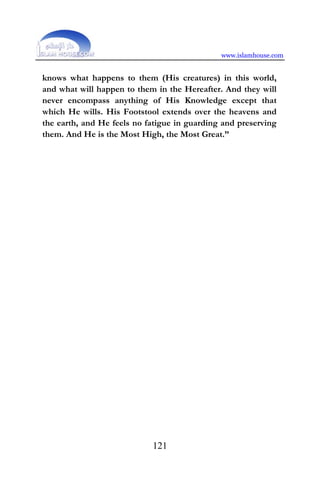 www.islamhouse.com
121
knows what happens to them (His creatures) in this world,
and what will happen to them in the Hereafter. And they will
never encompass anything of His Knowledge except that
which He wills. His Footstool extends over the heavens and
the earth, and He feels no fatigue in guarding and preserving
them. And He is the Most High, the Most Great.”
 