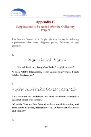 www.islamhouse.com
122
Appendix II
Supplications to be recited after the Obligatory
Prayers
It is from the Sunnah of the Prophet () that you say the following
supplications after every obligatory prayer, following his ()
guidance.
1.
››َ‫ﷲ‬‫ﺍ‬ ‫ﺮ‬‫ﻔ‬‫ﻐ‬‫ﺘ‬‫ﺳ‬‫ﹶ‬‫ﺃ‬ ، َ‫ﷲ‬‫ﺍ‬ ‫ﺮ‬‫ﻔ‬‫ﻐ‬‫ﺘ‬‫ﺳ‬‫ﹶ‬‫ﺃ‬ ، َ‫ﷲ‬‫ﺍ‬ ‫ﺮ‬‫ﻔ‬‫ﻐ‬‫ﺘ‬‫ﺳ‬‫ﹶ‬‫ﺃ‬.‹‹
“Astaghfir-ullaah, Astaghfir-ullaah, Astaghfir-ullaah.”
“I seek Allah’s forgiveness, I seek Allah’s forgiveness. I seek
Allah’s forgiveness.”
2.
››‫ﺴ‬‫ﺍﻟ‬ ‫ﻚ‬‫ﻨ‬‫ﻣ‬‫ﻭ‬ ‫ﻡ‬‫ﹶ‬‫ﻼ‬‫ﺴ‬‫ﺍﻟ‬ ‫ﺖ‬‫ﻧ‬‫ﹶ‬‫ﺃ‬ ‫ﻢ‬‫ﻬ‬‫ﱠ‬‫ﻠ‬‫ﺍﻟ‬‫ﹺ‬‫ﻡ‬‫ﺍ‬‫ﺮ‬‫ﹾ‬‫ﻛ‬ِ‫ﻹ‬‫ﺍ‬‫ﻭ‬ ‫ﹺ‬‫ﻝ‬‫ﻼ‬‫ﺠ‬‫ﹾ‬‫ﻟ‬‫ﺍ‬ ‫ﹶﺍ‬‫ﺫ‬ ‫ﺎ‬‫ﻳ‬ ‫ﺖ‬‫ﹾ‬‫ﻛ‬‫ﺭ‬‫ﺎ‬‫ﺒ‬‫ﺗ‬ ‫ﻡ‬‫ﹶ‬‫ﻼ‬.‹‹
“Allaahumma ant as-Salaam wa mink as-Salaam tabaarakta
yaa dhal-Jalaali wal-Ikraam.”
“O Allah, You are free from all defects and deficiencies, and
from you is all peace, Blessed are You, O Possessor of Majesty
and Honor.”
3.
 