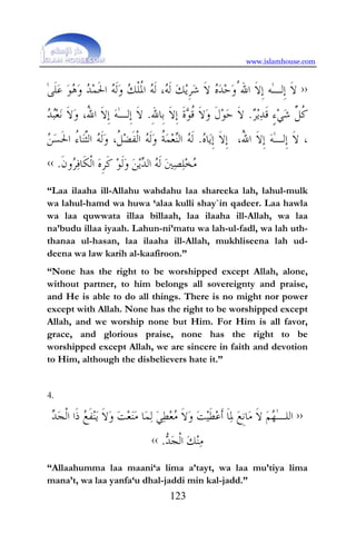 www.islamhouse.com
123
››‫ﹶ‬‫ﻻ‬‫ﹺ‬‫ﺇ‬‫ﻟ‬ٰ‫ـ‬‫ﻪ‬‫ﹶ‬‫ﻻ‬‫ﹺ‬‫ﺇ‬ُ‫ﺍﷲ‬‫ﻭ‬‫ﺣ‬‫ﺪ‬‫ﻩ‬‫ﹶ‬‫ﻻ‬‫ﺷ‬‫ﹺ‬‫ﺮ‬‫ﻳ‬‫ﻚ‬‫ﹶ‬‫ﻟ‬‫ﻪ‬‫ﹶ‬‫ﻟ‬ ،‫ﻪ‬‫ﹸ‬‫ﳌ‬‫ﺍ‬‫ﹾ‬‫ﻠ‬‫ﻚ‬‫ﻭ‬‫ﹶ‬‫ﻟ‬‫ﻪ‬‫ﹶ‬‫ﳊ‬‫ﺍ‬‫ﻤ‬‫ﺪ‬‫ﻭ‬‫ﻫ‬‫ﻮ‬‫ﻋ‬‫ﹶ‬‫ﻠ‬ٰ‫ﻰ‬
‫ﹸ‬‫ﻛ‬‫ﱢ‬‫ﻞ‬‫ﺷ‬‫ﻲ‬ٍ‫ﺀ‬‫ﹶ‬‫ﻗ‬‫ﺪ‬‫ﻳ‬‫ﺮ‬.ِ‫ﷲ‬‫ﹺﺎ‬‫ﺑ‬ ‫ﹶ‬‫ﻻ‬‫ﹺ‬‫ﺇ‬ ‫ﹶ‬‫ﺓ‬‫ﻮ‬‫ﹸ‬‫ﻗ‬ ‫ﹶ‬‫ﻻ‬‫ﻭ‬ ‫ﹶ‬‫ﻝ‬‫ﻮ‬‫ﺣ‬ ‫ﹶ‬‫ﻻ‬.ٰ‫ـ‬‫ﹺﻟ‬‫ﺇ‬ ‫ﹶ‬‫ﻻ‬‫ﺪ‬‫ﺒ‬‫ﻌ‬‫ﻧ‬ ‫ﹶ‬‫ﻻ‬‫ﻭ‬ ،ُ‫ﷲ‬‫ﺍ‬ ‫ﹶ‬‫ﻻ‬‫ﹺ‬‫ﺇ‬ ‫ﻪ‬
‫ﻩ‬‫ﺎ‬‫ﻳ‬‫ﹺ‬‫ﺇ‬ ‫ﹶ‬‫ﻻ‬‫ﹺ‬‫ﺇ‬.‫ﹸ‬‫ﺔ‬‫ﻤ‬‫ﻌ‬‫ﻨ‬‫ﺍﻟ‬ ‫ﻪ‬‫ﹶ‬‫ﻟ‬‫ﻦ‬‫ﺴ‬‫ﹶ‬‫ﳊ‬‫ﺍ‬ ُ‫ﺀ‬‫ﺎ‬‫ﻨ‬‫ﱠ‬‫ﺜ‬‫ﺍﻟ‬ ‫ﻪ‬‫ﹶ‬‫ﻟ‬‫ﻭ‬ ،‫ﹸ‬‫ﻞ‬‫ﻀ‬‫ﹶ‬‫ﻔ‬‫ﹾ‬‫ﻟ‬‫ﺍ‬ ‫ﻪ‬‫ﹶ‬‫ﻟ‬‫ﻭ‬ ٰ‫ـ‬‫ﹺﻟ‬‫ﺇ‬ ‫ﹶ‬‫ﻻ‬ ،،ُ‫ﷲ‬‫ﺍ‬ ‫ﹶ‬‫ﻻ‬‫ﹺ‬‫ﺇ‬ ‫ﻪ‬
‫ﹶ‬‫ﻥ‬‫ﻭ‬‫ﺮ‬‫ﻓ‬‫ﹶﺎ‬‫ﻜ‬‫ﹾ‬‫ﻟ‬‫ﺍ‬ ‫ﻩ‬‫ﹺ‬‫ﺮ‬‫ﹶ‬‫ﻛ‬ ‫ﻮ‬‫ﹶ‬‫ﻟ‬‫ﻭ‬ ‫ﻦ‬‫ﻳ‬‫ﺪ‬‫ﺍﻟ‬ ‫ﻪ‬‫ﹶ‬‫ﻟ‬ ‫ﲔ‬‫ﺼ‬‫ﻠ‬‫ﺨ‬‫ﻣ‬.‹‹
“Laa ilaaha ill-Allahu wahdahu laa shareeka lah, lahul-mulk
wa lahul-hamd wa huwa ‘alaa kulli shay`in qadeer. Laa hawla
wa laa quwwata illaa billaah, laa ilaaha ill-Allah, wa laa
na’budu illaa iyaah. Lahun-ni’matu wa lah-ul-fadl, wa lah uth-
thanaa ul-hasan, laa ilaaha ill-Allah, mukhliseena lah ud-
deena wa law karih al-kaafiroon.”
“None has the right to be worshipped except Allah, alone,
without partner, to him belongs all sovereignty and praise,
and He is able to do all things. There is no might nor power
except with Allah. None has the right to be worshipped except
Allah, and we worship none but Him. For Him is all favor,
grace, and glorious praise, none has the right to be
worshipped except Allah, we are sincere in faith and devotion
to Him, although the disbelievers hate it.”
4.
››ٰ‫ـ‬‫ﺍﻟﻠ‬‫ﺠ‬‫ﹾ‬‫ﻟ‬‫ﺍ‬ ‫ﹶﺍ‬‫ﺫ‬ ‫ﻊ‬‫ﹶ‬‫ﻔ‬‫ﻨ‬‫ﻳ‬ ‫ﹶ‬‫ﻻ‬‫ﻭ‬ ‫ﺖ‬‫ﻌ‬‫ﻨ‬‫ﻣ‬ ‫ﺎ‬‫ﻤ‬‫ﻟ‬ ‫ﻲ‬‫ﻄ‬‫ﻌ‬‫ﻣ‬ ‫ﹶ‬‫ﻻ‬‫ﻭ‬ ‫ﺖ‬‫ﻴ‬‫ﹶ‬‫ﻄ‬‫ﻋ‬‫ﹶ‬‫ﺃ‬ ‫ﹶ‬‫ﺎ‬‫ﳌ‬ ‫ﻊ‬‫ﹺ‬‫ﻧ‬‫ﺎ‬‫ﻣ‬ ‫ﹶ‬‫ﻻ‬ ‫ﻢ‬‫ﻬ‬‫ﺪ‬
‫ﺪ‬‫ﺠ‬‫ﹾ‬‫ﻟ‬‫ﺍ‬ ‫ﻚ‬‫ﻨ‬‫ﻣ‬.‹‹
“Allaahumma laa maani‘a lima a’tayt, wa laa mu’tiya lima
mana’t, wa laa yanfa‘u dhal-jaddi min kal-jadd.”
 