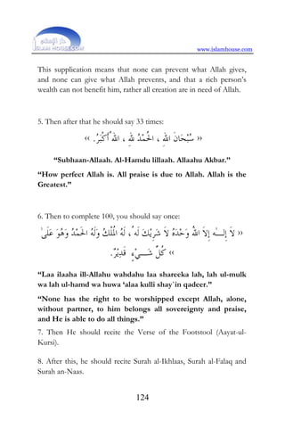 www.islamhouse.com
124
This supplication means that none can prevent what Allah gives,
and none can give what Allah prevents, and that a rich person’s
wealth can not benefit him, rather all creation are in need of Allah.
5. Then after that he should say 33 times:
››‫ﺮ‬‫ﺒ‬‫ﹾ‬‫ﻛ‬‫ﹶ‬‫ﺃ‬ُ‫ﺍﷲ‬ ، ِ‫ﷲ‬ ‫ﺪ‬‫ﻤ‬‫ﹸ‬‫ﳊ‬‫ﺍ‬ ، ِ‫ﷲ‬‫ﺍ‬ ‫ﹶ‬‫ﻥ‬‫ﺎ‬‫ﺤ‬‫ﺒ‬‫ﺳ‬.‹‹
“Subhaan-Allaah. Al-Hamdu lillaah. Allaahu Akbar.”
“How perfect Allah is. All praise is due to Allah. Allah is the
Greatest.”
6. Then to complete 100, you should say once:
››‫ﹶ‬‫ﻻ‬‫ﹺ‬‫ﺇ‬‫ﻟ‬ٰ‫ـ‬‫ﻪ‬‫ﹶ‬‫ﻻ‬‫ﹺ‬‫ﺇ‬ُ‫ﷲ‬‫ﺍ‬‫ﻭ‬‫ﺣ‬‫ﺪ‬‫ﻩ‬‫ﹶ‬‫ﻻ‬‫ﺷ‬‫ﹺ‬‫ﺮ‬‫ﻳ‬‫ﻚ‬‫ﹶ‬‫ﻟ‬‫ﻪ‬ُ‫ﹶ‬‫ﻟ‬ ،‫ﻪ‬‫ﹸ‬‫ﳌ‬‫ﺍ‬‫ﹾ‬‫ﻠ‬‫ﻚ‬‫ﻭ‬‫ﹶ‬‫ﻟ‬‫ﻪ‬‫ﹶ‬‫ﳊ‬‫ﺍ‬‫ﻤ‬‫ﺪ‬‫ﻭ‬‫ﻫ‬‫ﻮ‬‫ﻋ‬‫ﹶ‬‫ﻠ‬ٰ‫ﻰ‬
‫ﹸ‬‫ﻛ‬‫ﱢ‬‫ﻞ‬‫ﺷ‬‫ـ‬‫ﻲ‬ٍ‫ﺀ‬‫ﹶ‬‫ﻗ‬‫ﺪ‬‫ﻳ‬‫ﺮ‬. ‹‹
“Laa ilaaha ill-Allahu wahdahu laa shareeka lah, lah ul-mulk
wa lah ul-hamd wa huwa ‘alaa kulli shay`in qadeer.”
“None has the right to be worshipped except Allah, alone,
without partner, to him belongs all sovereignty and praise,
and He is able to do all things.”
7. Then He should recite the Verse of the Footstool (Aayat-ul-
Kursi).
8. After this, he should recite Surah al-Ikhlaas, Surah al-Falaq and
Surah an-Naas.
 