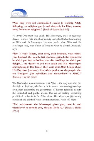 www.islamhouse.com
13
“And they were not commanded except to worship Allah,
following the religion purely and sincerely for Him, turning
away from other religions.” [Surah al-Bayyinah (98):5]
7) Love: One must love Allah, His Messenger, and His righteous
slaves. He must hate and show enmity towards all who show enmity
to Allah and His Messenger. He must prefer what Allah and His
Messenger love, even if it is different to what he desires. Allah ()
says:
“Say: If your fathers, your sons, your brothers, your wives,
your kindred, the wealth that you have gained, the commerce
in which you fear a decline, and the dwellings in which you
delight… are dearer to you than Allah and His Messenger,
and fighting in His Cause, then wait until Allah brings about
His Decision (torment). And Allah guides not the people who
are faasiqoon (the rebellious and disobedient to Allah).”
[Surah at-Tawbah (9):24]
The Shahaadah also necessitates that Allah is the only one who has
the right to legislate, whether it be in matters concerning worship,
or matters concerning the government of human relations in both
the individual and public affairs. The act of making something
prohibited or lawful is for Allah alone. His Messenger () merely
explained and clarified Allah’s commandments. Allah () says:
“And whatsoever the Messenger gives you, take it, and
whatsoever he forbids you, abstain (from it).” [Surah al-Hashr
(59):7]
 