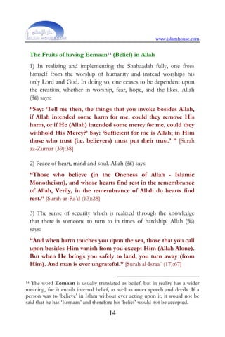 www.islamhouse.com
14
The Fruits of having Eemaan14 (Belief) in Allah
1) In realizing and implementing the Shahaadah fully, one frees
himself from the worship of humanity and instead worships his
only Lord and God. In doing so, one ceases to be dependent upon
the creation, whether in worship, fear, hope, and the likes. Allah
() says:
“Say: ‘Tell me then, the things that you invoke besides Allah,
if Allah intended some harm for me, could they remove His
harm, or if He (Allah) intended some mercy for me, could they
withhold His Mercy?’ Say: ‘Sufficient for me is Allah; in Him
those who trust (i.e. believers) must put their trust.’ ” [Surah
az-Zumar (39):38]
2) Peace of heart, mind and soul. Allah () says:
“Those who believe (in the Oneness of Allah - Islamic
Monotheism), and whose hearts find rest in the remembrance
of Allah, Verily, in the remembrance of Allah do hearts find
rest.” [Surah ar-Ra’d (13):28]
3) The sense of security which is realized through the knowledge
that there is someone to turn to in times of hardship. Allah ()
says:
“And when harm touches you upon the sea, those that you call
upon besides Him vanish from you except Him (Allah Alone).
But when He brings you safely to land, you turn away (from
Him). And man is ever ungrateful.” [Surah al-Israa´ (17):67]
14 The word Eemaan is usually translated as belief, but in reality has a wider
meaning, for it entails internal belief, as well as outer speech and deeds. If a
person was to ‘believe’ in Islam without ever acting upon it, it would not be
said that he has ‘Eemaan’ and therefore his ‘belief’ would not be accepted.
 