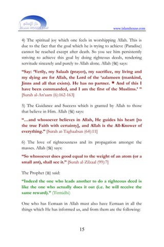 www.islamhouse.com
15
4) The spiritual joy which one feels in worshipping Allah. This is
due to the fact that the goal which he is trying to achieve (Paradise)
cannot be reached except after death. So you see him persistently
striving to achieve this goal by doing righteous deeds, rendering
servitude sincerely and purely to Allah alone. Allah () says:
“Say: ‘Verily, my Salaah (prayer), my sacrifice, my living and
my dying are for Allah, the Lord of the ‘aalameen (mankind,
Jinns and all that exists). He has no partner. * And of this I
have been commanded, and I am the first of the Muslims.’ ”
[Surah al-An‘aam (6):162-163]
5) The Guidance and Success which is granted by Allah to those
that believe in Him. Allah () says:
“…and whosoever believes in Allah, He guides his heart [to
the true Faith with certainty], and Allah is the All-Knower of
everything.” [Surah at-Taghaabun (64):11]
6) The love of righteousness and its propagation amongst the
masses. Allah () says:
“So whosoever does good equal to the weight of an atom (or a
small ant), shall see it.” [Surah al-Zilzaal (99):7]
The Prophet () said:
“Indeed the one who leads another to do a righteous deed is
like the one who actually does it out (i.e. he will receive the
same reward).” (Tirmidhi)
One who has Eemaan in Allah must also have Eemaan in all the
things which He has informed us, and from them are the following:
 