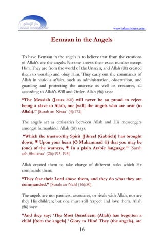www.islamhouse.com
16
Eemaan in the Angels
To have Eemaan in the angels is to believe that from the creations
of Allah’s are the angels. No-one knows their exact number except
Him. They are from the world of the Unseen, and Allah () created
them to worship and obey Him. They carry out the commands of
Allah in various affairs, such as administration, observation, and
guarding and protecting the universe as well its creatures, all
according to Allah’s Will and Order. Allah () says:
“The Messiah (Jesus ) will never be so proud to reject
being a slave to Allah, nor [will] the angels who are near (to
Allah).” [Surah an-Nisaa´ (4):172]
The angels act as emissaries between Allah and His messengers
amongst humankind. Allah () says:
“Which the trustworthy Spirit [Jibreel (Gabriel)] has brought
down; * Upon your heart (O Muhammad ) that you may be
(one) of the warners, * In a plain Arabic language.” [Surah
ash-Shu‘araa´ (26):193-195]
Allah created them to take charge of different tasks which He
commands them:
“They fear their Lord above them, and they do what they are
commanded.” [Surah an-Nahl (16):50]
The angels are not partners, associates, or rivals with Allah, nor are
they His children; but one must still respect and love them. Allah
() says:
“And they say: ‘The Most Beneficent (Allah) has begotten a
child [from the angels].’ Glory to Him! They (the angels), are
 