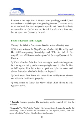 www.islamhouse.com
19
Ridwaan is the angel who is charged with guarding Jannah15, and
there others as well charged with guarding humans. There are many
more, and each has been assigned a specific task. Some have been
mentioned in the Qur`an and the Sunnah16, while others have not,
but we must have Eemaan in them all.
Fruits of Eemaan in the Angels
Through the belief in Angels, one benefits in the following ways:
1) We come to know the Magnificence of Allah (), His ability, and
His All-Encompassing Knowledge and Will, for indeed the
magnificence of His creation is a proof of the magnificence of the
Creator.
2) When a Muslim feels that there are angels closely watching what
he is saying and doing, and that everything he does is either for him
or held against him, he is keen to perform righteous deeds and
abstain from sins, whether he is alone or in public.
3) One is saved from fables and superstitions held by those who do
not believe in the Unseen [properly].
4) One comes to know the Mercy which Allah shows to His
righteous slaves.
15 Jannah: Heaven, paradise. The everlasting abode reserved only for the
believers
16 Sunnah: The ‘Way’ of the Prophet (). It sometimes denotes the way he did
something. Here it means the collection of the speech, deeds, and tacit
approvals of the Prophet (), also known as hadeeth.
 