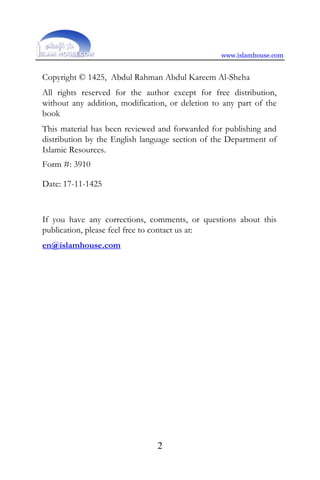 www.islamhouse.com
2
Copyright © 1425, Abdul Rahman Abdul Kareem Al-Sheha
All rights reserved for the author except for free distribution,
without any addition, modification, or deletion to any part of the
book
This material has been reviewed and forwarded for publishing and
distribution by the English language section of the Department of
Islamic Resources.
Form #: 3910
Date: 17-11-1425
If you have any corrections, comments, or questions about this
publication, please feel free to contact us at:
en@islamhouse.com
 