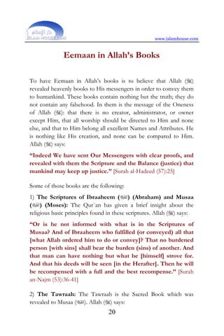 www.islamhouse.com
20
Eemaan in Allah’s Books
To have Eemaan in Allah’s books is to believe that Allah ()
revealed heavenly books to His messengers in order to convey them
to humankind. These books contain nothing but the truth; they do
not contain any falsehood. In them is the message of the Oneness
of Allah (): that there is no creator, administrator, or owner
except Him, that all worship should be directed to Him and none
else, and that to Him belong all excellent Names and Attributes. He
is nothing like His creation, and none can be compared to Him.
Allah () says:
“Indeed We have sent Our Messengers with clear proofs, and
revealed with them the Scripture and the Balance (justice) that
mankind may keep up justice.” [Surah al-Hadeed (57):25]
Some of those books are the following:
1) The Scriptures of Ibraaheem () (Abraham) and Musaa
() (Moses): The Qur`an has given a brief insight about the
religious basic principles found in these scriptures. Allah () says:
“Or is he not informed with what is in the Scriptures of
Musaa? And of Ibraaheem who fulfilled (or conveyed) all that
[what Allah ordered him to do or convey]? That no burdened
person [with sins] shall bear the burden (sins) of another. And
that man can have nothing but what he [himself] strove for.
And that his deeds will be seen [in the Herafter]. Then he will
be recompensed with a full and the best recompense.” [Surah
an-Najm (53):36-41]
2) The Tawraah: The Tawraah is the Sacred Book which was
revealed to Musaa (). Allah () says:
 