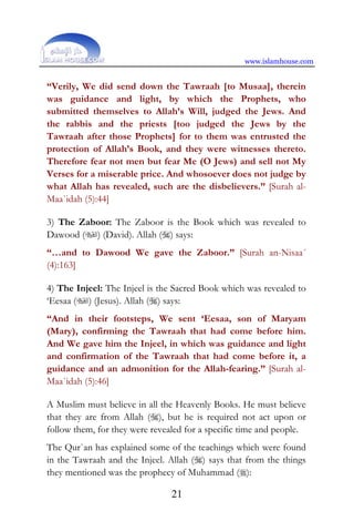 www.islamhouse.com
21
“Verily, We did send down the Tawraah [to Musaa], therein
was guidance and light, by which the Prophets, who
submitted themselves to Allah’s Will, judged the Jews. And
the rabbis and the priests [too judged the Jews by the
Tawraah after those Prophets] for to them was entrusted the
protection of Allah’s Book, and they were witnesses thereto.
Therefore fear not men but fear Me (O Jews) and sell not My
Verses for a miserable price. And whosoever does not judge by
what Allah has revealed, such are the disbelievers.” [Surah al-
Maa`idah (5):44]
3) The Zaboor: The Zaboor is the Book which was revealed to
Dawood () (David). Allah () says:
“…and to Dawood We gave the Zaboor.” [Surah an-Nisaa´
(4):163]
4) The Injeel: The Injeel is the Sacred Book which was revealed to
‘Eesaa () (Jesus). Allah () says:
“And in their footsteps, We sent ‘Eesaa, son of Maryam
(Mary), confirming the Tawraah that had come before him.
And We gave him the Injeel, in which was guidance and light
and confirmation of the Tawraah that had come before it, a
guidance and an admonition for the Allah-fearing.” [Surah al-
Maa`idah (5):46]
A Muslim must believe in all the Heavenly Books. He must believe
that they are from Allah (), but he is required not act upon or
follow them, for they were revealed for a specific time and people.
The Qur`an has explained some of the teachings which were found
in the Tawraah and the Injeel. Allah () says that from the things
they mentioned was the prophecy of Muhammad ():
 