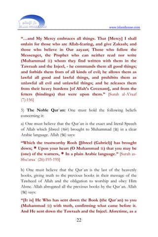 www.islamhouse.com
22
“…and My Mercy embraces all things. That [Mercy] I shall
ordain for those who are Allah-fearing, and give Zakaah; and
those who believe in Our aayaat; Those who follow the
Messenger, the Prophet who can neither read nor write
(Muhammad ) whom they find written with them in the
Tawraah and the Injeel, - he commands them all good things;
and forbids them from of all kinds of evil; he allows them as
lawful all good and lawful things, and prohibits them as
unlawful all evil and unlawful things; and he releases them
from their heavy burdens [of Allah’s Covenant], and from the
fetters (bindings) that were upon them.” [Surah al-A’raaf
(7):156]
5) The Noble Qur`an: One must hold the following beliefs
concerning it:
a) One must believe that the Qur`an is the exact and literal Speech
of Allah which Jibreel () brought to Muhammad () in a clear
Arabic language. Allah () says:
“Which the trustworthy Rooh [Jibreel (Gabriel)] has brought
down; * Upon your heart (O Muhammad ) that you may be
(one) of the warners, * In a plain Arabic language.” [Surah as-
Shu‘araa´ (26):193-195]
b) One must believe that the Qur`an is the last of the heavenly
books, giving truth to the previous books in their message of the
Tawheed of Allah and the obligation to worship and obey Him
Alone. Allah abrogated all the previous books by the Qur`an. Allah
() says:
“[It is] He Who has sent down the Book (the Qur`an) to you
(Muhammad ) with truth, confirming what came before it.
And He sent down the Tawraah and the Injeel. Aforetime, as a
 