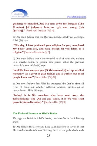 www.islamhouse.com
23
guidance to mankind, And He sent down the Furqaan (The
Criterion) [of judgment between right and wrong (this
Qur`an)].” [Surah Aali ‘Imraan (3):3-4]
c) One must believe that the Qur`an embodies all divine teachings.
Allah () says:
“This day, I have perfected your religion for you, completed
My Favor upon you, and have chosen for you Islam as a
religion.” [Surah al-Maa`idah (5):3]
d) One must believe that it was revealed to all of humanity, and not
to a specific nation or specific time period unlike the previous
heavenly books. Allah () says:
“And We have not sent you [O Muhammad ] except to all of
humanity, as a giver of glad tidings and a warner, but most
people know not.” [Surah Saba´ (34):28]
e) One must believe that Allah has protected the Qur`an from all
types of distortion, whether addition, deletion, substitution or
interpolation. Allah () says:
“Indeed it is We ourselves who have sent down the
Remembrance (the Qur`an) and surely, it is We who shall
guard it [from distortion].” [Surah al-Hijr (15):9]
The Fruits of Eemaan in Allah’s Books
Through the belief in Allah’s books, one benefits in the following
ways:
1) One realizes the Mercy and Love Allah has for His slaves, in that
He revealed to them books directing them to the path which leads
 