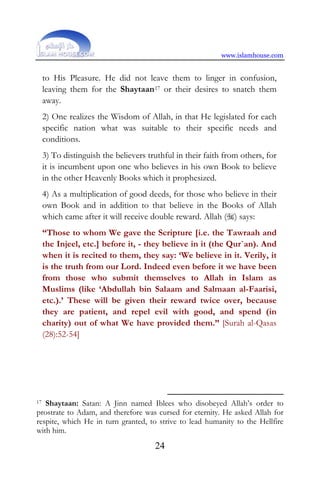 www.islamhouse.com
24
to His Pleasure. He did not leave them to linger in confusion,
leaving them for the Shaytaan17 or their desires to snatch them
away.
2) One realizes the Wisdom of Allah, in that He legislated for each
specific nation what was suitable to their specific needs and
conditions.
3) To distinguish the believers truthful in their faith from others, for
it is incumbent upon one who believes in his own Book to believe
in the other Heavenly Books which it prophesized.
4) As a multiplication of good deeds, for those who believe in their
own Book and in addition to that believe in the Books of Allah
which came after it will receive double reward. Allah () says:
“Those to whom We gave the Scripture [i.e. the Tawraah and
the Injeel, etc.] before it, - they believe in it (the Qur`an). And
when it is recited to them, they say: ‘We believe in it. Verily, it
is the truth from our Lord. Indeed even before it we have been
from those who submit themselves to Allah in Islam as
Muslims (like ‘Abdullah bin Salaam and Salmaan al-Faarisi,
etc.).’ These will be given their reward twice over, because
they are patient, and repel evil with good, and spend (in
charity) out of what We have provided them.” [Surah al-Qasas
(28):52-54]
17 Shaytaan: Satan: A Jinn named Iblees who disobeyed Allah’s order to
prostrate to Adam, and therefore was cursed for eternity. He asked Allah for
respite, which He in turn granted, to strive to lead humanity to the Hellfire
with him.
 