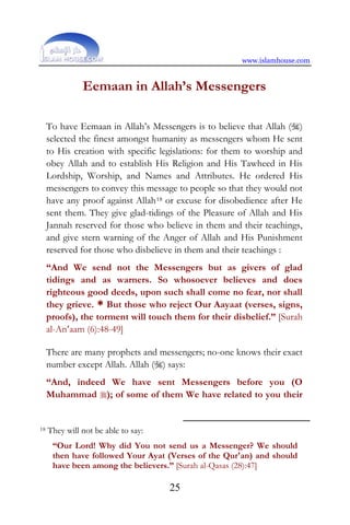 www.islamhouse.com
25
Eemaan in Allah’s Messengers
To have Eemaan in Allah’s Messengers is to believe that Allah ()
selected the finest amongst humanity as messengers whom He sent
to His creation with specific legislations: for them to worship and
obey Allah and to establish His Religion and His Tawheed in His
Lordship, Worship, and Names and Attributes. He ordered His
messengers to convey this message to people so that they would not
have any proof against Allah18 or excuse for disobedience after He
sent them. They give glad-tidings of the Pleasure of Allah and His
Jannah reserved for those who believe in them and their teachings,
and give stern warning of the Anger of Allah and His Punishment
reserved for those who disbelieve in them and their teachings :
“And We send not the Messengers but as givers of glad
tidings and as warners. So whosoever believes and does
righteous good deeds, upon such shall come no fear, nor shall
they grieve. * But those who reject Our Aayaat (verses, signs,
proofs), the torment will touch them for their disbelief.” [Surah
al-An‘aam (6):48-49]
There are many prophets and messengers; no-one knows their exact
number except Allah. Allah () says:
“And, indeed We have sent Messengers before you (O
Muhammad ); of some of them We have related to you their
18 They will not be able to say:
“Our Lord! Why did You not send us a Messenger? We should
then have followed Your Ayat (Verses of the Qur'an) and should
have been among the believers.” [Surah al-Qasas (28):47]
 