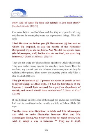 www.islamhouse.com
26
story, and of some We have not related to you their story.”
[Surah al-Ghaafir (40):78]
One must believe in all of them and that they were purely and truly
only human in nature; they were not supernatural beings. Allah ()
says:
“And We sent not before you (O Muhammad ) but men to
whom We inspired, so ask the people of the Reminder
(Scriptures) if you do not know. And We did not create them
(the Messengers, with) bodies that ate not food, nor were they
immortal.” [Surah al-Anbiyaa´ (21):7-8]
They do not share any characteristics specific to Allah whatsoever.
They can neither bring benefit nor can they cause harm. They do
not have any control over the universe whatsoever, nor can they do
with it as they please. They cannot do anything which only Allah is
able to. Allah () says:
“Say (O Muhammad ): ‘I possess no power of benefit or hurt
to myself except as Allah wills. If I had the knowledge of the
Unseen, I should have secured for myself an abundance of
wealth, and no evil should have touched me.’ ” [Surah al-A’raaf
(7):188]
If one believes in only some of them and not all, he has committed
kufr and is considered to be outside the fold of Islam. Allah ()
says:
“Verily, those who disbelieve in Allah and His Messengers
and wish to make distinction between Allah and His
Messengers saying, ‘We believe in some but reject others,’ and
wish to adopt a way in between. * They are in truth
 