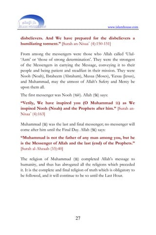 www.islamhouse.com
27
disbelievers. And We have prepared for the disbelievers a
humiliating torment.” [Surah an-Nisaa´ (4):150-151]
From among the messengers were those who Allah called ‘Ulul-
‘Azm’ or ‘those of strong determination’. They were the strongest
of the Messengers in carrying the Message, conveying it to their
people and being patient and steadfast in their mission. They were
Nooh (Noah), Ibraheem (Abraham), Musaa (Moses), ‘Eesaa (Jesus),
and Muhammad, may the utmost of Allah’s Safety and Mercy be
upon them all.
The first messenger was Nooh (). Allah () says:
“Verily, We have inspired you (O Muhammad ) as We
inspired Nooh (Noah) and the Prophets after him.” [Surah an-
Nisaa´ (4):163]
Muhammad () was the last and final messenger; no messenger will
come after him until the Final Day. Allah () says:
“Muhammad is not the father of any man among you, but he
is the Messenger of Allah and the last (end) of the Prophets.”
[Surah al-Ahzaab (33):40]
The religion of Muhammad () completed Allah’s message to
humanity, and thus has abrogated all the religions which preceded
it. It is the complete and final religion of truth which is obligatory to
be followed, and it will continue to be so until the Last Hour.
 