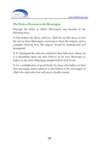 www.islamhouse.com
29
The Fruits of Eemaan in the Messengers
Through the belief in Allah’s Messengers, one benefits in the
following ways:
1) One realizes the Mercy and Love Allah has for His slaves, in that
He sent to them Messengers conveying to them His religion, and as
examples showing how His religion should be implemented and
propagated.
2) To distinguish the believers truthful in their faith from others, for
it is incumbent upon one who believes in his own Messenger to
believe in the other Messengers prophesized in their books.
3) As a multiplication of good deeds, for those who believe in their
own messenger, and in addition to that believe in the messengers of
Allah who came after him will receive double reward.
 