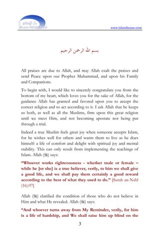 www.islamhouse.com
3
‫ﺍﻟﺮﺣﻴﻢ‬ ‫ﺍﻟﺮﲪﻦ‬ ‫ﺍﷲ‬ ‫ﺑﺴﻢ‬
All praises are due to Allah, and may Allah exalt the praises and
send Peace upon our Prophet Muhammad, and upon his Family
and Companions.
To begin with, I would like to sincerely congratulate you from the
bottom of my heart, which loves you for the sake of Allah, for the
guidance Allah has granted and favored upon you to accept the
correct religion and to act according to it. I ask Allah that he keeps
us both, as well as all the Muslims, firm upon this great religion
until we meet Him, and not becoming apostate nor being put
through a trial.
Indeed a true Muslim feels great joy when someone accepts Islam,
for he wishes well for others and wants them to live as he does
himself: a life of comfort and delight with spiritual joy and mental
stability. This can only result from implementing the teachings of
Islam. Allah () says:
“Whoever works righteousness - whether male or female –
while he [or she] is a true believer, verily, to him we shall give
a good life, and we shall pay them certainly a good reward
according to the best of what they used to do.” [Surah an-Nahl
(16):97]
Allah () clarified the condition of those who do not believe in
Him and what He revealed. Allah () says:
“And whoever turns away from My Reminder, verily, for him
is a life of hardship, and We shall raise him up blind on the
 