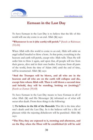 www.islamhouse.com
30
Eemaan in the Last Day
To have Eemaan in the Last Day is to believe that the life of this
world will one day come to an end. Allah () says:
“Whatsoever is on it (the earth) will perish.” [Surah ar-Rahmaan
(55):26]
When Allah wills this world to come to an end, Allah will order an
angel called Israafeel to blow a horn. At that point, everything in the
heavens and earth will perish, except who Allah wills. Then He will
order him to blow it again, and upon that, all people will rise from
their graves, alive and in their own bodies. Everyone from all parts
of the world, from the time of Adam () until the end of time,
will be resurrected. Allah () says:
“And the Trumpet will be blown, and all who are in the
heavens and all who are on the earth will collapse and die,
except him whom Allah will. Then it will blown a second time
and behold, they will be standing, looking on (waiting).”
[Surah az-Zumar (39):68]
To have Eemaan in the Last Day means to have Eemaan in all of
what Allah () and His Messenger () informed us of what will
occur after death. From these things is the following:
1) To believe in the life of the Barzakh: This life is the time after
one’s death until the Last Day. In it the believer will live a life of
pleasure while the rejecting disbelievers will be punished. Allah ()
says:
“The Fire; they are exposed to it, morning and afternoon, and
on the Day when the Hour will be established (it will be said
 