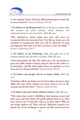 www.islamhouse.com
31
to the angels): ‘Cause Fir‘awn’s (Pharaoh) people to enter the
severest torment!’ ” [Surah al-Ghaafir (40):46]
2) To believe in the Resurrection: This is the Day on which Allah
will resurrect the whole creation, naked, barefoot, and
uncircumcised just as they were born. Allah () says:
“The disbelievers falsely think that they will never be
resurrected (for the Account). Say: ‘Yes! By my Lord, you will
certainly be resurrected, then you will be informed of (and
recompensed for) what you did, and that is easy for Allah.’ ”
[Surah at-Taghaabun (64):7]
3) To believe in the Gathering: Allah will gather all of the
creation together and call them to account. Allah () says:
“And (remember) the Day We shall cause the mountains to
pass away (like clouds of dust), and you will see the earth as a
leveled plain, and We shall gather them all together so as to
leave not one of them behind.” [Surah al-Kahf (18):47]
4) To believe that people will be set before Allah: Allah ()
says:
“And they will be set before your Lord in (lines as) rows, (and
Allah will say): ‘Now indeed, you have come to Us as We
created you the first time.’ ” [Surah al-Kahf (18):48]
5) To believe that one’s limbs will bear witness. Allah () says:
“Till, when they reach it (Hellfire), their hearing (ears) and
their eyes, and their skins will testify against them as to what
they used to do. * And they will say to their skins, ‘Why do
you testify against us?’ They will say: ‘Allah has caused us to
speak, He causes all things to speak: and He created you the
 