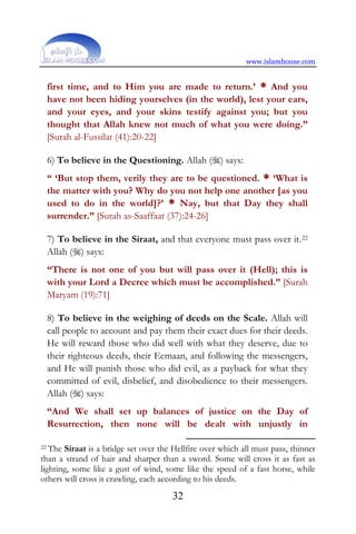 www.islamhouse.com
32
first time, and to Him you are made to return.’ * And you
have not been hiding yourselves (in the world), lest your ears,
and your eyes, and your skins testify against you; but you
thought that Allah knew not much of what you were doing.”
[Surah al-Fussilat (41):20-22]
6) To believe in the Questioning. Allah () says:
“ ‘But stop them, verily they are to be questioned. * ‘What is
the matter with you? Why do you not help one another [as you
used to do in the world]?’ * Nay, but that Day they shall
surrender.” [Surah as-Saaffaat (37):24-26]
7) To believe in the Siraat, and that everyone must pass over it.22
Allah () says:
“There is not one of you but will pass over it (Hell); this is
with your Lord a Decree which must be accomplished.” [Surah
Maryam (19):71]
8) To believe in the weighing of deeds on the Scale. Allah will
call people to account and pay them their exact dues for their deeds.
He will reward those who did well with what they deserve, due to
their righteous deeds, their Eemaan, and following the messengers,
and He will punish those who did evil, as a payback for what they
committed of evil, disbelief, and disobedience to their messengers.
Allah () says:
“And We shall set up balances of justice on the Day of
Resurrection, then none will be dealt with unjustly in
22 The Siraat is a bridge set over the Hellfire over which all must pass, thinner
than a strand of hair and sharper than a sword. Some will cross it as fast as
lighting, some like a gust of wind, some like the speed of a fast horse, while
others will cross it crawling, each according to his deeds.
 