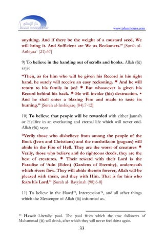 www.islamhouse.com
33
anything. And if there be the weight of a mustard seed, We
will bring it. And Sufficient are We as Reckoners.” [Surah al-
Anbiyaa´ (21):47]
9) To believe in the handing out of scrolls and books. Allah ()
says:
“Then, as for him who will be given his Record in his right
hand, he surely will receive an easy reckoning. * And he will
return to his family in joy! * But whosoever is given his
Record behind his back. * He will invoke (his) destruction. *
And he shall enter a blazing Fire and made to taste its
burning.” [Surah al-Inshiqaaq (84):7-12]
10) To believe that people will be rewarded with either Jannah
or Hellfire in an everlasting and eternal life which will never end.
Allah () says:
“Verily those who disbelieve from among the people of the
Book (Jews and Christians) and the mushrikoon (pagans) will
abide in the Fire of Hell. They are the worst of creatures *
Verily, those who believe and do righteous deeds, they are the
best of creatures. * Their reward with their Lord is the
Paradise of ‘Adn (Eden) (Gardens of Eternity), underneath
which rivers flow. They will abide therein forever, Allah will be
pleased with them, and they with Him. That is for him who
fears his Lord.” [Surah al- Bayyinah (98):6-8]
11) To believe in the Hawd23, Intercession24, and all other things
which the Messenger of Allah () informed us.
23 Hawd: Literally: pool. The pool from which the true followers of
Muhammad () will drink, after which they will never feel thirst again.
 