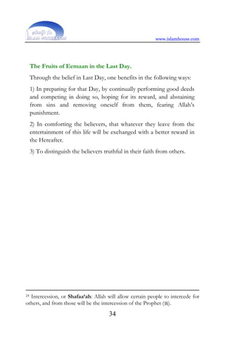 www.islamhouse.com
34
The Fruits of Eemaan in the Last Day.
Through the belief in Last Day, one benefits in the following ways:
1) In preparing for that Day, by continually performing good deeds
and competing in doing so, hoping for its reward, and abstaining
from sins and removing oneself from them, fearing Allah’s
punishment.
2) In comforting the believers, that whatever they leave from the
entertainment of this life will be exchanged with a better reward in
the Hereafter.
3) To distinguish the believers truthful in their faith from others.
24 Intercession, or Shafaa‘ah: Allah will allow certain people to intercede for
others, and from those will be the intercession of the Prophet ().
 