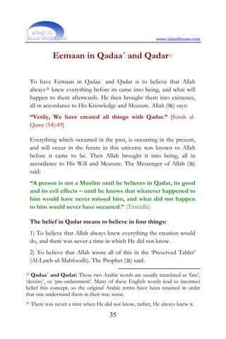 www.islamhouse.com
35
Eemaan in Qadaa´ and Qadar25
To have Eemaan in Qadaa´ and Qadar is to believe that Allah
always26 knew everything before its came into being, and what will
happen to them afterwards. He then brought them into existence,
all in accordance to His Knowledge and Measure. Allah () says:
“Verily, We have created all things with Qadar.” [Surah al-
Qamr (54):49]
Everything which occurred in the past, is occurring in the present,
and will occur in the future in this universe was known to Allah
before it came to be. Then Allah brought it into being, all in
accordance to His Will and Measure. The Messenger of Allah ()
said:
“A person is not a Muslim until he believes in Qadar, its good
and its evil effects – until he knows that whatever happened to
him would have never missed him, and what did not happen
to him would never have occurred.” (Tirmidhi)
The belief in Qadar means to believe in four things:
1) To believe that Allah always knew everything the creation would
do, and there was never a time in which He did not know.
2) To believe that Allah wrote all of this in the ‘Preserved Tablet’
(Al-Lawh-ul-Mahfoodh). The Prophet () said:
25 Qadaa´ and Qadar: These two Arabic words are usually translated as ‘fate’,
‘destiny’, or ‘pre-ordainment’. Many of these English words lead to incorrect
belief this concept, so the original Arabic terms have been retained in order
that one understand them in their true sense.
26 There was never a time when He did not know, rather, He always knew it.
 