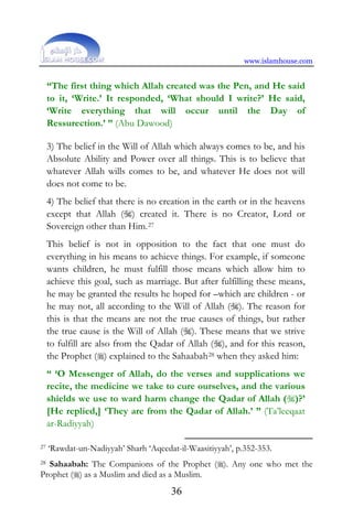 www.islamhouse.com
36
“The first thing which Allah created was the Pen, and He said
to it, ‘Write.’ It responded, ‘What should I write?’ He said,
‘Write everything that will occur until the Day of
Ressurection.’ ” (Abu Dawood)
3) The belief in the Will of Allah which always comes to be, and his
Absolute Ability and Power over all things. This is to believe that
whatever Allah wills comes to be, and whatever He does not will
does not come to be.
4) The belief that there is no creation in the earth or in the heavens
except that Allah () created it. There is no Creator, Lord or
Sovereign other than Him.27
This belief is not in opposition to the fact that one must do
everything in his means to achieve things. For example, if someone
wants children, he must fulfill those means which allow him to
achieve this goal, such as marriage. But after fulfilling these means,
he may be granted the results he hoped for –which are children - or
he may not, all according to the Will of Allah (). The reason for
this is that the means are not the true causes of things, but rather
the true cause is the Will of Allah (). These means that we strive
to fulfill are also from the Qadar of Allah (), and for this reason,
the Prophet () explained to the Sahaabah28 when they asked him:
“ ‘O Messenger of Allah, do the verses and supplications we
recite, the medicine we take to cure ourselves, and the various
shields we use to ward harm change the Qadar of Allah ()?’
[He replied,] ‘They are from the Qadar of Allah.’ ” (Ta’leeqaat
ar-Radiyyah)
27 ‘Rawdat-un-Nadiyyah’ Sharh ‘Aqeedat-il-Waasitiyyah’, p.352-353.
28 Sahaabah: The Companions of the Prophet (). Any one who met the
Prophet () as a Muslim and died as a Muslim.
 