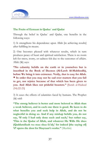 www.islamhouse.com
37
The Fruits of Eemaan in Qadaa´ and Qadar
Through the belief in Qadaa´ and Qadar, one benefits in the
following ways:
1) It strengthens his dependence upon Allah [in achieving results]
after fulfilling its means.
2) One becomes pleased with whatever results, which in turn
produces peace of heart and spiritual satisfaction. There is no room
left for stress, worry, or sadness felt due to the outcomes of affairs.
Allah () says:
“No calamity befalls on the earth or in yourselves but is
inscribed in the Book of Decrees (Al-Lawh Al-Mahfoodh),
before We bring it into existence. Verily, that is easy for Allah.
* In order that you may not be sad over matters that you fail
to get, nor rejoice because of that which has been given to
you. And Allah likes not prideful boasters.” [Surah al-Hadeed
(54):22-23]
3) It eases the effects of calamities faced by humans. The Prophet
() said:
“The strong believer is better and more beloved to Allah than
a weak believer, and in each one there is good. Be keen to do
what benefits you and seek help in Allah, and do not be
neglectful in doing so. And if any mishap befalls you, do not
say, ‘If only I had only done such and such,’ but rather say,
‘This is the Qadar of Allah, and whatever He Wills He does
(Qaddarullaah wa maa shaa fa‘al),’ for indeed [the saying of]
‘if’ opens the door for Shaytaan’s works.” (Muslim)
 