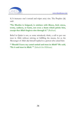 www.islamhouse.com
38
4) It increases one’s reward and wipes away sins. The Prophet ()
said:
“No Muslim is fatigued, is stricken with illness, feels stress,
worry, sadness, or harm, not even a thorn which pricks him,
except that Allah forgives sins through it.” (Bukhari)
Belief in Qadar is not, as some mistakenly think, a call to put one
trust in Allah without striving or fulfilling the means, for as the
Messenger of Allah () himself replied to a person who asked him:
“ ‘Should I leave my camel untied and trust in Allah?’ He said,
‘Tie it and trust in Allah.’ ” (Saheeh ibn Hibbaan)
 