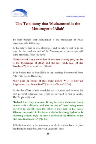 www.islamhouse.com
39
The Testimony that ‘Muhammad is the
Messenger of Allah’
To bear witness that Muhammad is the Messenger of Allah
necessitates the following:
1) To believe that he is a Messenger, and to believe that he is the
best, the last, and the seal of the Messengers; no messenger will
come after him. Allah () says:
“Muhammad is not the father of any man among you, but he
is the Messenger of Allah and the last (end, seal) of the
Prophets.” [Surah al-Ahzaab (33):40]
2) To believe that he is infallible in the teachings he conveyed from
Allah (), due to His saying:
“Nor does he speak of (his own) desire. * It is only an
Inspiration that is inspired.” [Surah an-Najm (53):3-4]
As for the affairs of this world, he was a human, and he used his
own personal judgments (i.e. it was not revealed to him by Allah).
The Prophet () said:
“Indeed I am only a human. It may be that a claimant comes
to me with a dispute, and due to one of them being more
coercive in speech than the other, I may rule in his favor.
Whoever was ruled in his favor while he is wrong, [what he is
receiving without right] is only a portion of the Hellfire, so let
him take it or leave it.” (Muslim)
3) To believe that he is a messenger to all of creation, both the Jinn
and Humans, until the Last Hour. Allah () says:
 