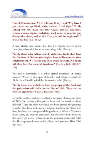 www.islamhouse.com
4
Day of Resurrection. * He will say, ‘O my Lord! Why have I
you raised me up blind, while [before] I had sight.’ * He
[Allah] will say, ‘Like this Our Aayaat [proofs, evidences,
verses, lessons, signs, revelations, etc.] came to you, but you
disregarded them, and so this Day, you will be neglected.’ ”
[Surah Taa-Haa (20):124-126]
A true Muslim also wishes that they live happily forever in the
Hereafter, whose delights are never-ending. Allah () says:
“Verily those who believe and do righteous deeds shall have
the Gardens of Firdaws (the highest level of Heaven) for their
entertainment. * Therein they shall dwell [forever]. No desire
will they have for removal therefrom.” [Surah al-Kahf (18):107-
108]
The end is inevitable; it is either eternal happiness or eternal
remorse. Whoever dies upon disbelief - and refuge is sought in
Allah - he will reside in Hellfire for eternity. Allah () says:
“Verily those who disbelieve from the people of the Book and
the polytheists will abide in the Fire of Hell. They are the
worst of creatures.” [Surah al-Bayyinah (98):6]
My noble brothers and sisters, indeed it is a great blessing and favor
of Allah that He has guided you to Islam and has saved you from
disbelief. There are many who have not been granted the guidance
to realize that Islam is the correct religion; and there are others who
have, but have not been granted the guidance to follow it. You must
thank Allah, my brothers and sisters, for this favor from Allah and
this sacred gift which He has chosen for you over others. Ask Allah
that He keeps you firm upon this religion until you meet Him. Allah
() says:
 
