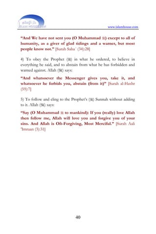 www.islamhouse.com
40
“And We have not sent you (O Muhammad ) except to all of
humanity, as a giver of glad tidings and a warner, but most
people know not.” [Surah Saba´ (34):28]
4) To obey the Prophet () in what he ordered, to believe in
everything he said, and to abstain from what he has forbidden and
warned against. Allah () says:
“And whatsoever the Messenger gives you, take it, and
whatsoever he forbids you, abstain (from it)” [Surah al-Hashr
(59):7]
5) To follow and cling to the Prophet’s () Sunnah without adding
to it. Allah () says:
“Say (O Muhammad  to mankind): If you (really) love Allah
then follow me, Allah will love you and forgive you of your
sins. And Allah is Oft-Forgiving, Most Merciful.” [Surah Aali
‘Imraan (3):31]
 