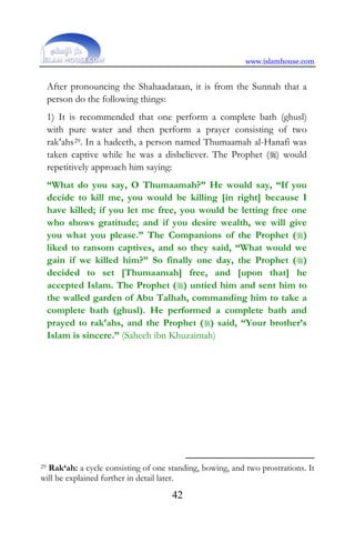 www.islamhouse.com
42
After pronouncing the Shahaadataan, it is from the Sunnah that a
person do the following things:
1) It is recommended that one perform a complete bath (ghusl)
with pure water and then perform a prayer consisting of two
rak‘ahs29. In a hadeeth, a person named Thumaamah al-Hanafi was
taken captive while he was a disbeliever. The Prophet () would
repetitively approach him saying:
“What do you say, O Thumaamah?” He would say, “If you
decide to kill me, you would be killing [in right] because I
have killed; if you let me free, you would be letting free one
who shows gratitude; and if you desire wealth, we will give
you what you please.” The Companions of the Prophet ()
liked to ransom captives, and so they said, “What would we
gain if we killed him?” So finally one day, the Prophet ()
decided to set [Thumaamah] free, and [upon that] he
accepted Islam. The Prophet () untied him and sent him to
the walled garden of Abu Talhah, commanding him to take a
complete bath (ghusl). He performed a complete bath and
prayed to rak‘ahs, and the Prophet () said, “Your brother’s
Islam is sincere.” (Saheeh ibn Khuzaimah)
29 Rak‘ah: a cycle consisting of one standing, bowing, and two prostrations. It
will be explained further in detail later.
 