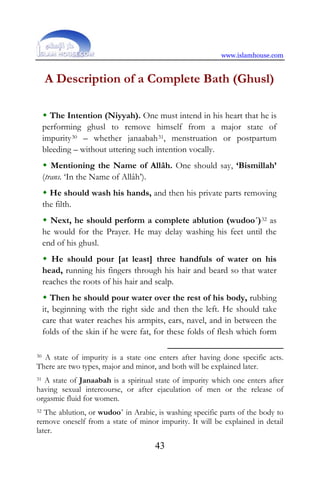 www.islamhouse.com
43
A Description of a Complete Bath (Ghusl)
 The Intention (Niyyah). One must intend in his heart that he is
performing ghusl to remove himself from a major state of
impurity30 – whether janaabah31, menstruation or postpartum
bleeding – without uttering such intention vocally.
 Mentioning the Name of Allâh. One should say, ‘Bismillah’
(trans. ‘In the Name of Allâh’).
 He should wash his hands, and then his private parts removing
the filth.
 Next, he should perform a complete ablution (wudoo´)32 as
he would for the Prayer. He may delay washing his feet until the
end of his ghusl.
 He should pour [at least] three handfuls of water on his
head, running his fingers through his hair and beard so that water
reaches the roots of his hair and scalp.
 Then he should pour water over the rest of his body, rubbing
it, beginning with the right side and then the left. He should take
care that water reaches his armpits, ears, navel, and in between the
folds of the skin if he were fat, for these folds of flesh which form
30 A state of impurity is a state one enters after having done specific acts.
There are two types, major and minor, and both will be explained later.
31 A state of Janaabah is a spiritual state of impurity which one enters after
having sexual intercourse, or after ejaculation of men or the release of
orgasmic fluid for women.
32 The ablution, or wudoo´ in Arabic, is washing specific parts of the body to
remove oneself from a state of minor impurity. It will be explained in detail
later.
 
