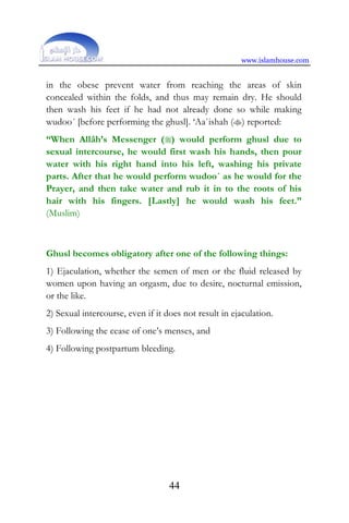 www.islamhouse.com
44
in the obese prevent water from reaching the areas of skin
concealed within the folds, and thus may remain dry. He should
then wash his feet if he had not already done so while making
wudoo´ [before performing the ghusl]. ‘Aa`ishah () reported:
“When Allâh’s Messenger () would perform ghusl due to
sexual intercourse, he would first wash his hands, then pour
water with his right hand into his left, washing his private
parts. After that he would perform wudoo´ as he would for the
Prayer, and then take water and rub it in to the roots of his
hair with his fingers. [Lastly] he would wash his feet.”
(Muslim)
Ghusl becomes obligatory after one of the following things:
1) Ejaculation, whether the semen of men or the fluid released by
women upon having an orgasm, due to desire, nocturnal emission,
or the like.
2) Sexual intercourse, even if it does not result in ejaculation.
3) Following the cease of one’s menses, and
4) Following postpartum bleeding.
 