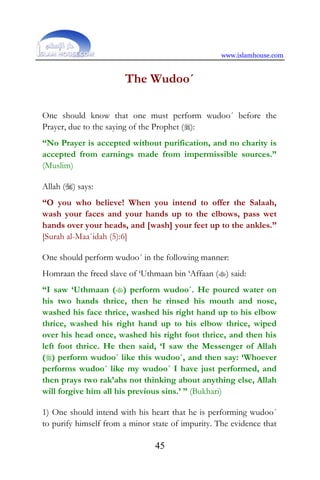 www.islamhouse.com
45
The Wudoo´
One should know that one must perform wudoo´ before the
Prayer, due to the saying of the Prophet ():
“No Prayer is accepted without purification, and no charity is
accepted from earnings made from impermissible sources.”
(Muslim)
Allah () says:
“O you who believe! When you intend to offer the Salaah,
wash your faces and your hands up to the elbows, pass wet
hands over your heads, and [wash] your feet up to the ankles.”
[Surah al-Maa`idah (5):6]
One should perform wudoo´ in the following manner:
Homraan the freed slave of ‘Uthmaan bin ‘Affaan () said:
“I saw ‘Uthmaan () perform wudoo´. He poured water on
his two hands thrice, then he rinsed his mouth and nose,
washed his face thrice, washed his right hand up to his elbow
thrice, washed his right hand up to his elbow thrice, wiped
over his head once, washed his right foot thrice, and then his
left foot thrice. He then said, ‘I saw the Messenger of Allah
() perform wudoo´ like this wudoo´, and then say: ‘Whoever
performs wudoo´ like my wudoo´ I have just performed, and
then prays two rak’ahs not thinking about anything else, Allah
will forgive him all his previous sins.’ ” (Bukhari)
1) One should intend with his heart that he is performing wudoo´
to purify himself from a minor state of impurity. The evidence that
 