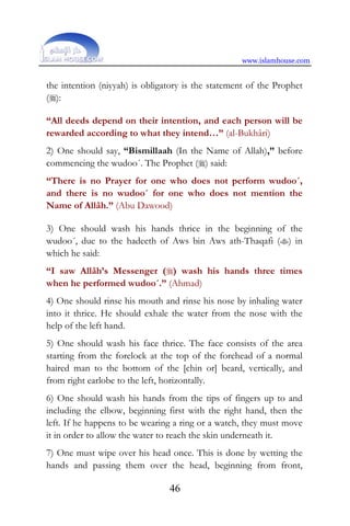 www.islamhouse.com
46
the intention (niyyah) is obligatory is the statement of the Prophet
():
“All deeds depend on their intention, and each person will be
rewarded according to what they intend…” (al-Bukhâri)
2) One should say, “Bismillaah (In the Name of Allah),” before
commencing the wudoo´. The Prophet () said:
“There is no Prayer for one who does not perform wudoo´,
and there is no wudoo´ for one who does not mention the
Name of Allâh.” (Abu Dawood)
3) One should wash his hands thrice in the beginning of the
wudoo´, due to the hadeeth of Aws bin Aws ath-Thaqafi () in
which he said:
“I saw Allâh’s Messenger () wash his hands three times
when he performed wudoo´.” (Ahmad)
4) One should rinse his mouth and rinse his nose by inhaling water
into it thrice. He should exhale the water from the nose with the
help of the left hand.
5) One should wash his face thrice. The face consists of the area
starting from the forelock at the top of the forehead of a normal
haired man to the bottom of the [chin or] beard, vertically, and
from right earlobe to the left, horizontally.
6) One should wash his hands from the tips of fingers up to and
including the elbow, beginning first with the right hand, then the
left. If he happens to be wearing a ring or a watch, they must move
it in order to allow the water to reach the skin underneath it.
7) One must wipe over his head once. This is done by wetting the
hands and passing them over the head, beginning from front,
 