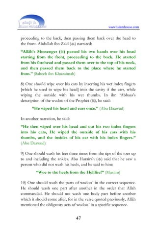 www.islamhouse.com
47
proceeding to the back, then passing them back over the head to
the front. Abdullah ibn Zaid () narrated:
“Allâh’s Messenger () passed his two hands over his head
starting from the front, proceeding to the back. He started
from his forehead and passed them over to the top of his neck,
and then passed them back to the place where he started
from.” (Saheeh ibn Khuzaimah)
8) One should wipe over his ears by inserting his wet index fingers
[which he used to wipe his head] into the cavity if the ears, while
wiping the outside with his wet thumbs. In ibn ‘Abbaas’s
description of the wudoo of the Prophet (), he said:
“He wiped his head and ears once.” (Abu Daawud)
In another narration, he said:
“He then wiped over his head and out his two index fingers
into his ears, He wiped the outside of his ears with his
thumbs, and the insides of his ear with his index fingers.”
(Abu Daawud)
9) One should wash his feet three times from the tips of the toes up
to and including the ankles. Abu Hurairah () said that he saw a
person who did not wash his heels, and he said to him:
“Woe to the heels from the Hellfire!” (Muslim)
10) One should wash the parts of wudoo´ in the correct sequence.
He should wash one part after another in the order that Allah
commanded. He should not wash one body part before another
which it should come after, for in the verse quoted previously, Allâh
mentioned the obligatory acts of wudoo´ in a specific sequence.
 