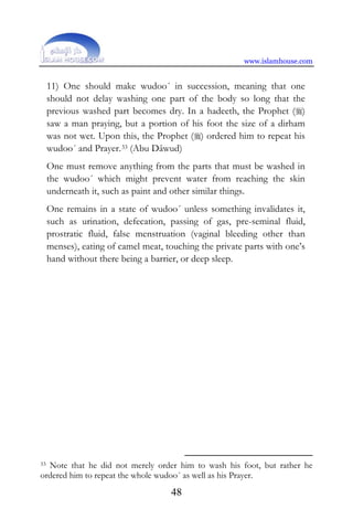 www.islamhouse.com
48
11) One should make wudoo´ in succession, meaning that one
should not delay washing one part of the body so long that the
previous washed part becomes dry. In a hadeeth, the Prophet ()
saw a man praying, but a portion of his foot the size of a dirham
was not wet. Upon this, the Prophet () ordered him to repeat his
wudoo´ and Prayer.33 (Abu Dâwud)
One must remove anything from the parts that must be washed in
the wudoo´ which might prevent water from reaching the skin
underneath it, such as paint and other similar things.
One remains in a state of wudoo´ unless something invalidates it,
such as urination, defecation, passing of gas, pre-seminal fluid,
prostratic fluid, false menstruation (vaginal bleeding other than
menses), eating of camel meat, touching the private parts with one’s
hand without there being a barrier, or deep sleep.
33 Note that he did not merely order him to wash his foot, but rather he
ordered him to repeat the whole wudoo´ as well as his Prayer.
 