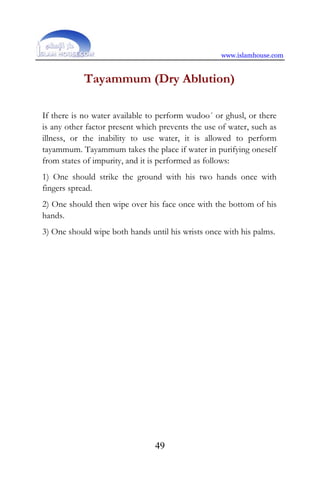 www.islamhouse.com
49
Tayammum (Dry Ablution)
If there is no water available to perform wudoo´ or ghusl, or there
is any other factor present which prevents the use of water, such as
illness, or the inability to use water, it is allowed to perform
tayammum. Tayammum takes the place if water in purifying oneself
from states of impurity, and it is performed as follows:
1) One should strike the ground with his two hands once with
fingers spread.
2) One should then wipe over his face once with the bottom of his
hands.
3) One should wipe both hands until his wrists once with his palms.
 