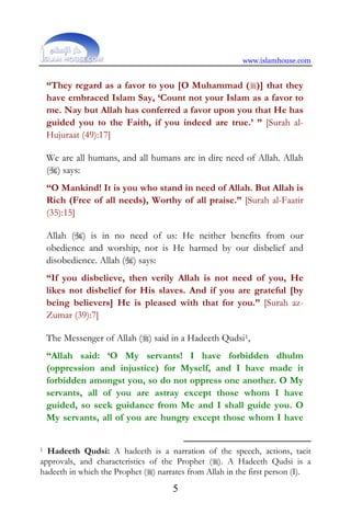 www.islamhouse.com
5
“They regard as a favor to you [O Muhammad ()] that they
have embraced Islam Say, ‘Count not your Islam as a favor to
me. Nay but Allah has conferred a favor upon you that He has
guided you to the Faith, if you indeed are true.’ ” [Surah al-
Hujuraat (49):17]
We are all humans, and all humans are in dire need of Allah. Allah
() says:
“O Mankind! It is you who stand in need of Allah. But Allah is
Rich (Free of all needs), Worthy of all praise.” [Surah al-Faatir
(35):15]
Allah () is in no need of us: He neither benefits from our
obedience and worship, nor is He harmed by our disbelief and
disobedience. Allah () says:
“If you disbelieve, then verily Allah is not need of you, He
likes not disbelief for His slaves. And if you are grateful [by
being believers] He is pleased with that for you.” [Surah az-
Zumar (39):7]
The Messenger of Allah () said in a Hadeeth Qudsi1,
“Allah said: ‘O My servants! I have forbidden dhulm
(oppression and injustice) for Myself, and I have made it
forbidden amongst you, so do not oppress one another. O My
servants, all of you are astray except those whom I have
guided, so seek guidance from Me and I shall guide you. O
My servants, all of you are hungry except those whom I have
1 Hadeeth Qudsi: A hadeeth is a narration of the speech, actions, tacit
approvals, and characteristics of the Prophet (). A Hadeeth Qudsi is a
hadeeth in which the Prophet () narrates from Allah in the first person (I).
 