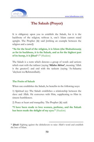www.islamhouse.com
50
The Salaah (Prayer)
It is obligatory upon you to establish the Salaah, for it is the
backbone of the religion; without it, one’s Islam cannot stand
upright. The Prophet () said [striking an example between the
religion and a camel]:
“As for the head of the religion, it is Islam (the Shahadataan);
as for its backbone, it is the Salaah, and as for the highest part
of its hump, it is Jihad34.” (Haakim)
The Salaah is a term which denotes a group of words and actions
which start with the takbeer (saying ‘Allahu Akbar’, meaning ‘Allah
is the greatest’) and end with the tasleem (saying ‘As-Salaamu
‘alaykum wa Rahmatullaah).
The Fruits of Salaah
When one establishes the Salaah, he benefits in the following ways:
1) Spiritual joy: The Salaah establishes a relationship between the
slave and Allah. He converses with Him, supplicating to Him in
sincere humbleness.
2) Peace at heart and tranquility. The Prophet () said:
“I have been made to love women, perfume, and the Salaah
has been made the delight of my eyes.” (Haakim)
34 Jihad: Fighting against the disbelievers to raise Allah’s word and establish
the laws of Islam.
 
