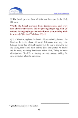 www.islamhouse.com
51
3) The Salaah prevents from all sinful and licentious deeds. Allah
() says:
“Verily, the Salaah prevents from licentiousness, and every
kind of evil wicked deed, and the praising of (you by) Allah (in
front of the angels) is greater indeed [than your praising Allah
in prayers].” [Surah al-‘Ankaboot (29):45]
4) The Salaah strengthens the bonds of love and unity between the
Muslims. It breaks down all social differences that may exist
between them; they all stand together side by side in rows, the old
and young, the rich and poor, and the noble and ignoble. All people
are the same, humbling themselves before Allah, facing the same
direction (the Qiblah35), performing the same actions, reciting the
same recitation, all at the same time.
35 Qiblah: the direction of the Ka’bah.
 