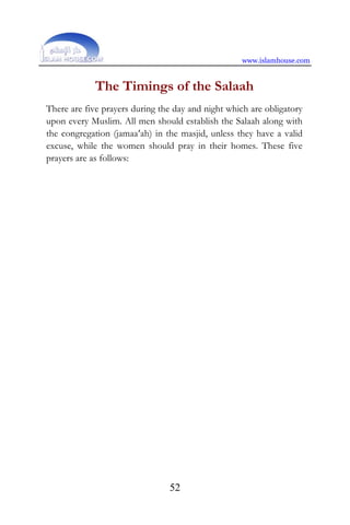 www.islamhouse.com
52
The Timings of the Salaah
There are five prayers during the day and night which are obligatory
upon every Muslim. All men should establish the Salaah along with
the congregation (jamaa‘ah) in the masjid, unless they have a valid
excuse, while the women should pray in their homes. These five
prayers are as follows:
 
