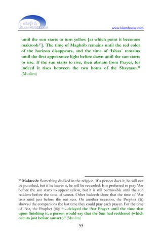 www.islamhouse.com
55
until the sun starts to turn yellow [at which point it becomes
makrooh37]. The time of Maghrib remains until the red color
of the horizon disappears, and the time of ‘Ishaa´ remains
until the first appearance light before dawn until the sun starts
to rise. If the sun starts to rise, then abstain from Prayer, for
indeed it rises between the two horns of the Shaytaan.”
(Muslim)
37 Makrooh: Something disliked in the religion. If a person does it, he will not
be punished, but if he leaves it, he will be rewarded. It is preferred to pray ‘Asr
before the sun starts to appear yellow, but it is still permissible until the sun
reddens before the time of sunset. Other hadeeth show that the time of ‘Asr
lasts until just before the sun sets. On another occasion, the Prophet ()
showed the companions the last time they could pray each prayer. For the time
of ‘Asr, the Prophet (): “…delayed the ‘Asr Prayer until the time that
upon finishing it, a person would say that the Sun had reddened (which
occurs just before sunset.)” (Muslim)
 