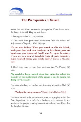 www.islamhouse.com
56
The Prerequisites of Salaah
Know that the Salaah has certain prerequisites; if one leaves them,
the Prayer is invalid. They are as follows:
1) Praying them in their proper times.
2) One must have performed purification from the minor and
major states of impurity. Allah () says:
“O you who believe! When you intend to offer the Salaah,
wash your faces and your hands up to the elbows, pass wet
hands over your heads, and [wash] your feet up to the ankles.
If you are in a state of janaabah (state of major impurity),
purify yourself (bathe your whole body).” [Surah al-Maa`idah
(5):6]
3) One’s body must be clean from any impurities. The Prophet ()
said:
“Be careful to keep yourself clean from urine, for indeed the
majority of the punishment of the graves is due to people not
doing so.” [Daraqutni]
One must also keep his clothes pure from any impurities. Allah ()
says:
“And purify your garments.” [Surah al-Muddathir (74):4]
One must as well make sure that the place he is praying is also free
from impurities. In a hadeeth, a bedouin once urinated in the
masjid, so the people stood up to confront and stop him. Upon that
the Prophet () said:
 
