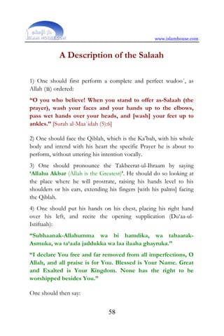 www.islamhouse.com
58
A Description of the Salaah
1) One should first perform a complete and perfect wudoo´, as
Allah () ordered:
“O you who believe! When you stand to offer as-Salaah (the
prayer), wash your faces and your hands up to the elbows,
pass wet hands over your heads, and [wash] your feet up to
ankles.” [Surah al-Maa`idah (5):6]
2) One should face the Qiblah, which is the Ka’bah, with his whole
body and intend with his heart the specific Prayer he is about to
perform, without uttering his intention vocally.
3) One should pronounce the Takbeerat-ul-Ihraam by saying
‘Allahu Akbar (Allah is the Greatest)’. He should do so looking at
the place where he will prostrate, raising his hands level to his
shoulders or his ears, extending his fingers [with his palms] facing
the Qiblah.
4) One should put his hands on his chest, placing his right hand
over his left, and recite the opening supplication (Du‘aa-ul-
Istiftaah):
“Subhaanak-Allahumma wa bi hamdika, wa tabaarak-
Asmuka, wa ta‘aala jaddukka wa laa ilaaha ghayruka.”
“I declare You free and far removed from all imperfections, O
Allah, and all praise is for You. Blessed is Your Name. Great
and Exalted is Your Kingdom. None has the right to be
worshipped besides You.”
One should then say:
 