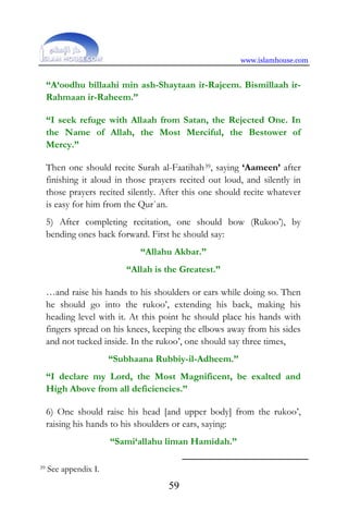www.islamhouse.com
59
“A‘oodhu billaahi min ash-Shaytaan ir-Rajeem. Bismillaah ir-
Rahmaan ir-Raheem.”
“I seek refuge with Allaah from Satan, the Rejected One. In
the Name of Allah, the Most Merciful, the Bestower of
Mercy.”
Then one should recite Surah al-Faatihah39, saying ‘Aameen’ after
finishing it aloud in those prayers recited out loud, and silently in
those prayers recited silently. After this one should recite whatever
is easy for him from the Qur`an.
5) After completing recitation, one should bow (Rukoo’), by
bending ones back forward. First he should say:
“Allahu Akbar.”
“Allah is the Greatest.”
…and raise his hands to his shoulders or ears while doing so. Then
he should go into the rukoo’, extending his back, making his
heading level with it. At this point he should place his hands with
fingers spread on his knees, keeping the elbows away from his sides
and not tucked inside. In the rukoo’, one should say three times,
“Subhaana Rubbiy-il-Adheem.”
“I declare my Lord, the Most Magnificent, be exalted and
High Above from all deficiencies.”
6) One should raise his head [and upper body] from the rukoo’,
raising his hands to his shoulders or ears, saying:
“Sami‘allahu liman Hamidah.”
39 See appendix I.
 