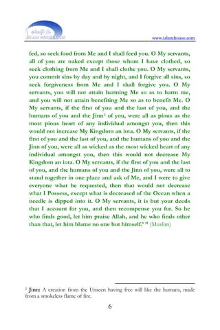 www.islamhouse.com
6
fed, so seek food from Me and I shall feed you. O My servants,
all of you are naked except those whom I have clothed, so
seek clothing from Me and I shall clothe you. O My servants,
you commit sins by day and by night, and I forgive all sins, so
seek forgiveness from Me and I shall forgive you. O My
servants, you will not attain harming Me so as to harm me,
and you will not attain benefiting Me so as to benefit Me. O
My servants, if the first of you and the last of you, and the
humans of you and the Jinn2 of you, were all as pious as the
most pious heart of any individual amongst you, then this
would not increase My Kingdom an iota. O My servants, if the
first of you and the last of you, and the humans of you and the
Jinn of you, were all as wicked as the most wicked heart of any
individual amongst you, then this would not decrease My
Kingdom an iota. O My servants, if the first of you and the last
of you, and the humans of you and the Jinn of you, were all to
stand together in one place and ask of Me, and I were to give
everyone what he requested, then that would not decrease
what I Possess, except what is decreased of the Ocean when a
needle is dipped into it. O My servants, it is but your deeds
that I account for you, and then recompense you for. So he
who finds good, let him praise Allah, and he who finds other
than that, let him blame no one but himself.’ ” (Muslim)
2 Jinn: A creation from the Unseen having free will like the humans, made
from a smokeless flame of fire.
 