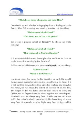 www.islamhouse.com
60
“Allah hears those who praise and extol Him.”
One should say this whether he is praying alone or leading others in
Prayer. After fully returning to a standing position, one should say:
“Rabanaa wa lak-al-Hamd.”
“Our Lord, and to You is all praise.”
But if one is praying behind an Imaam40, he should say while
standing:
“Rabanaa wa lak-al-Hamd.”
“Our Lord, and to You be all praise.”
It is recommended that one should place his hands on his chest as
he did in the first standing before the rukoo’.
7) Next one should descend and prostrate (Sujood). He should say:
“Allahu Akbar.”
“Allah is the Greatest.”
…without raising his hands [to his shoulders or ears]. He should
then descend, placing his knees on the ground before his hands if it
is not hard for him, and prostrate upon his forehead and nose, his
two hands, his two knees, the bottom of the toes of his two feet.
The fingers of his two hands and his toes should be facing the
Qiblah, and his fingers should be joined together (not spread apart).
He should keep his elbows away from his sides and not tuck them
inside [but rather he should spread them]. He should keep his knees
away from his stomach, keep his thighs away from his legs, and lift
40
Imaam: Literally: leader. Here, it means one who leads others in Prayer.
 